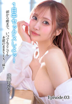 1日中セックスしよッ!朝から晩まで、いつでもどこでも本能のままSEX三昧!! 斎藤あみり Episode.03