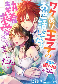 ワケあり王子のお世話をしてたら執着求愛されました!?~異世界で囲われるなんて聞いてません!~